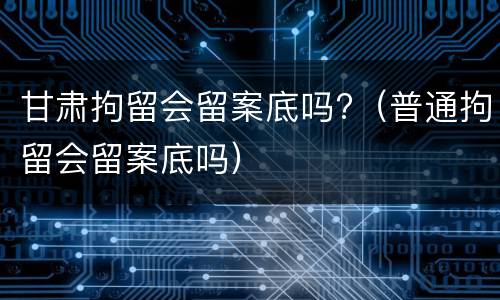 甘肃拘留会留案底吗?（普通拘留会留案底吗）