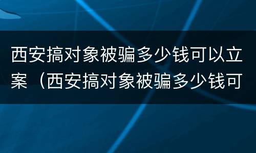 西安搞对象被骗多少钱可以立案（西安搞对象被骗多少钱可以立案起诉）