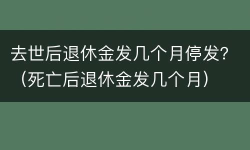 去世后退休金发几个月停发？（死亡后退休金发几个月）