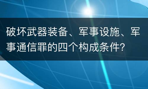 破坏武器装备、军事设施、军事通信罪的四个构成条件？