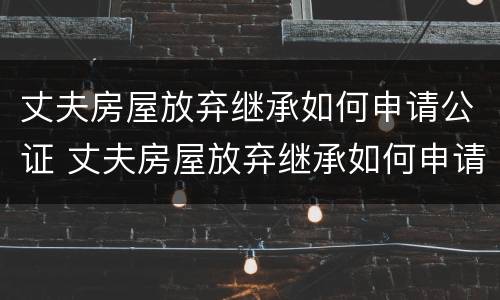 丈夫房屋放弃继承如何申请公证 丈夫房屋放弃继承如何申请公证呢