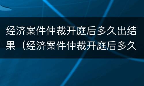 经济案件仲裁开庭后多久出结果（经济案件仲裁开庭后多久出结果啊）