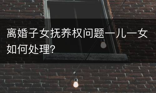 离婚子女抚养权问题一儿一女如何处理？