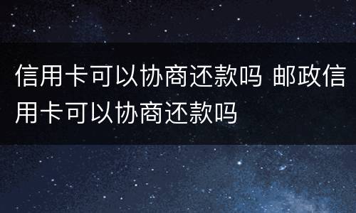 信用卡可以协商还款吗 邮政信用卡可以协商还款吗