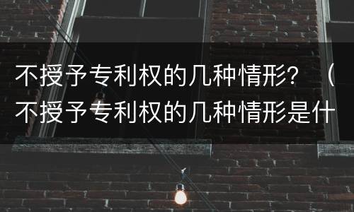 不授予专利权的几种情形？（不授予专利权的几种情形是什么）