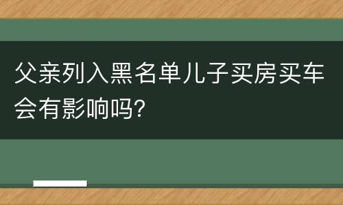 父亲列入黑名单儿子买房买车会有影响吗？