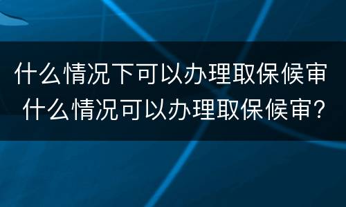 什么情况下可以办理取保候审 什么情况可以办理取保候审?