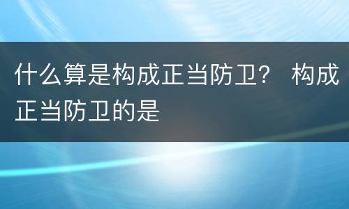 什么算是构成正当防卫？ 构成正当防卫的是