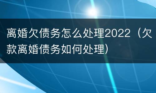 离婚欠债务怎么处理2022（欠款离婚债务如何处理）