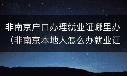 非南京户口办理就业证哪里办（非南京本地人怎么办就业证）