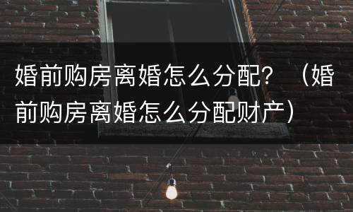 婚前购房离婚怎么分配？（婚前购房离婚怎么分配财产）