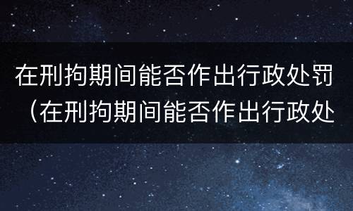 在刑拘期间能否作出行政处罚（在刑拘期间能否作出行政处罚决定）