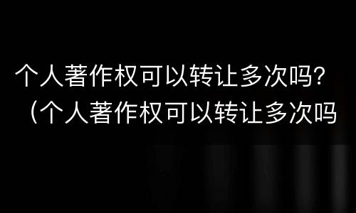 个人著作权可以转让多次吗？（个人著作权可以转让多次吗为什么）