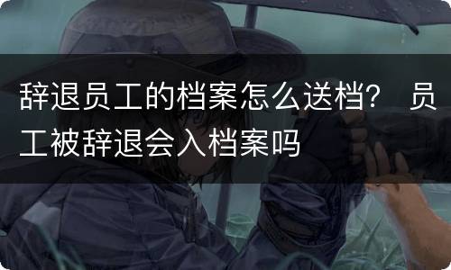 辞退员工的档案怎么送档？ 员工被辞退会入档案吗