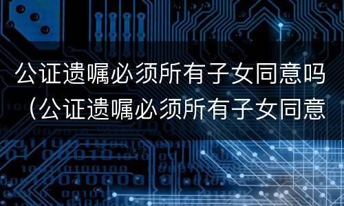 公证遗嘱必须所有子女同意吗（公证遗嘱必须所有子女同意吗）