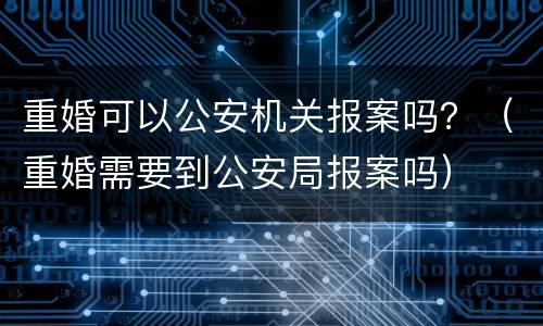 重婚可以公安机关报案吗？（重婚需要到公安局报案吗）