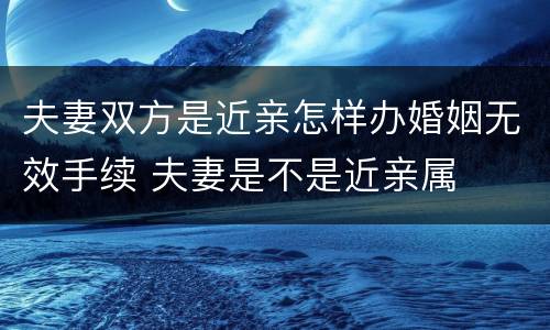 夫妻双方是近亲怎样办婚姻无效手续 夫妻是不是近亲属