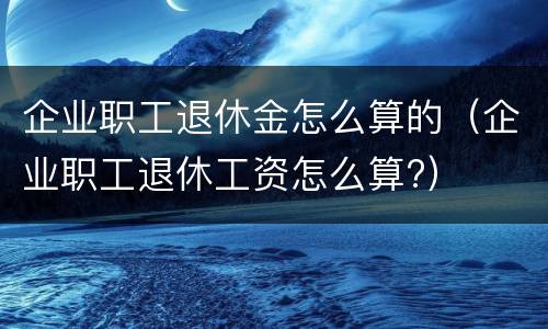 企业职工退休金怎么算的（企业职工退休工资怎么算?）