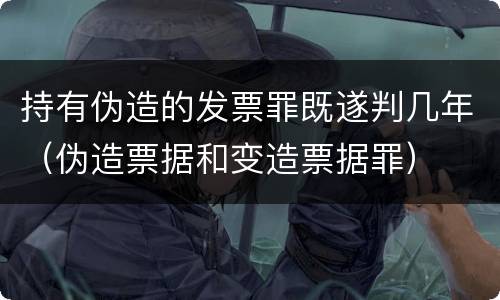 持有伪造的发票罪既遂判几年（伪造票据和变造票据罪）