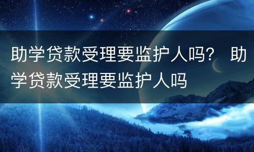 助学贷款受理要监护人吗？ 助学贷款受理要监护人吗