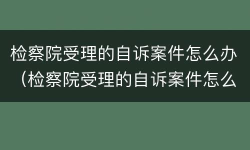 检察院受理的自诉案件怎么办（检察院受理的自诉案件怎么办理）