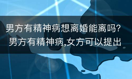 男方有精神病想离婚能离吗？ 男方有精神病,女方可以提出离婚吗?