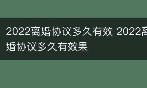 2022离婚协议多久有效 2022离婚协议多久有效果