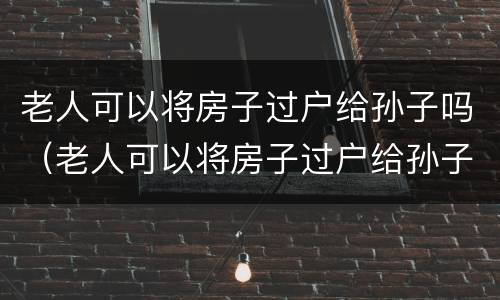 老人可以将房子过户给孙子吗（老人可以将房子过户给孙子吗要交税吗）