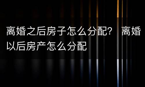 离婚之后房子怎么分配？ 离婚以后房产怎么分配