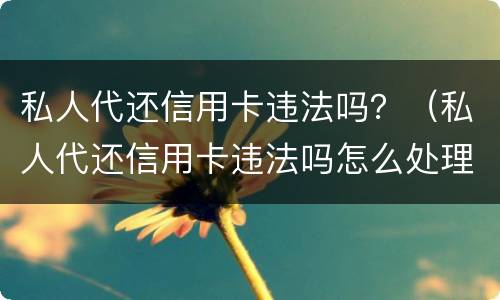 私人代还信用卡违法吗？（私人代还信用卡违法吗怎么处理）