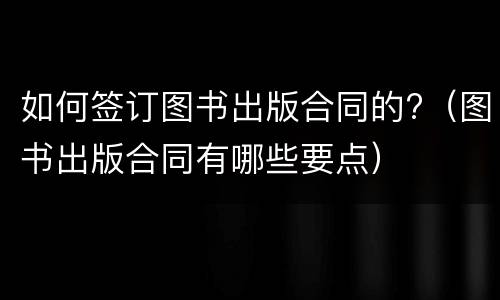 如何签订图书出版合同的?（图书出版合同有哪些要点）