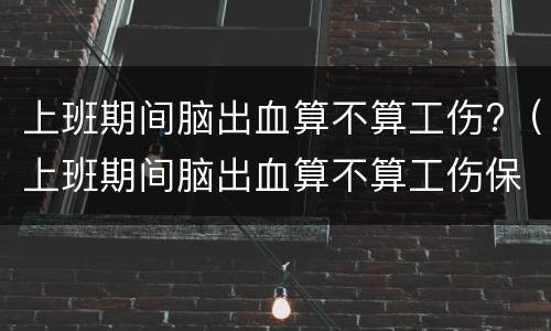 上班期间脑出血算不算工伤?（上班期间脑出血算不算工伤保险）