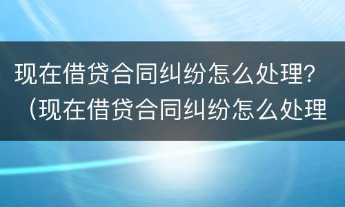 现在借贷合同纠纷怎么处理？（现在借贷合同纠纷怎么处理的）