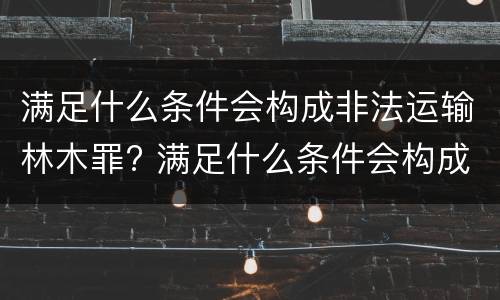 满足什么条件会构成非法运输林木罪? 满足什么条件会构成非法运输林木罪行
