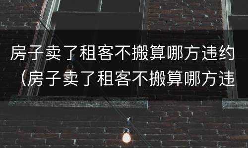 房子卖了租客不搬算哪方违约（房子卖了租客不搬算哪方违约行为）