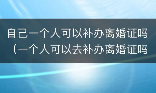 自己一个人可以补办离婚证吗（一个人可以去补办离婚证吗?）