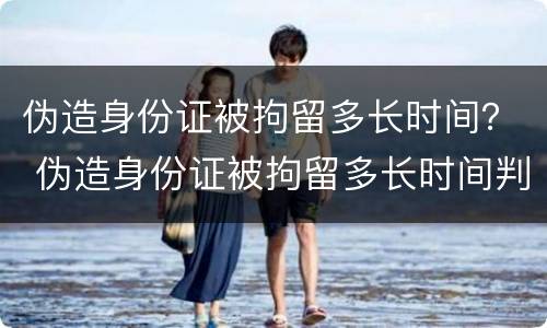 伪造身份证被拘留多长时间？ 伪造身份证被拘留多长时间判刑