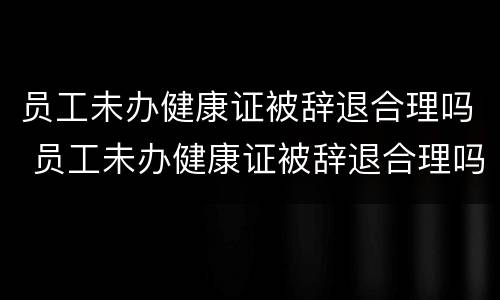 员工未办健康证被辞退合理吗 员工未办健康证被辞退合理吗