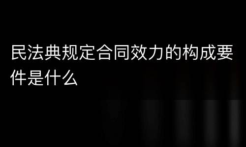 民法典规定合同效力的构成要件是什么
