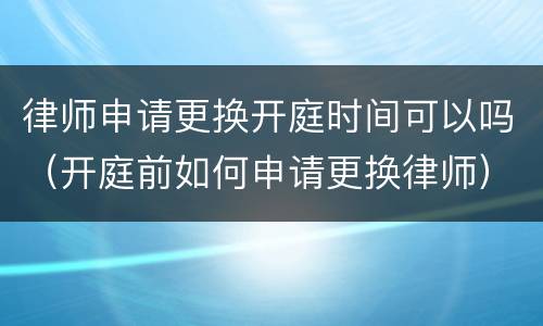 律师申请更换开庭时间可以吗（开庭前如何申请更换律师）