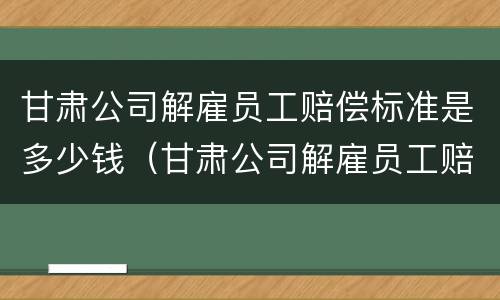甘肃公司解雇员工赔偿标准是多少钱（甘肃公司解雇员工赔偿标准是多少钱一个月）