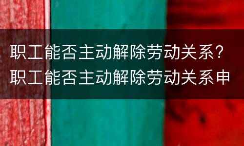 职工能否主动解除劳动关系? 职工能否主动解除劳动关系申请