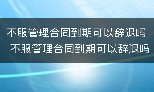 不服管理合同到期可以辞退吗 不服管理合同到期可以辞退吗怎么赔偿