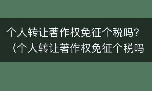 个人转让著作权免征个税吗？（个人转让著作权免征个税吗现在）