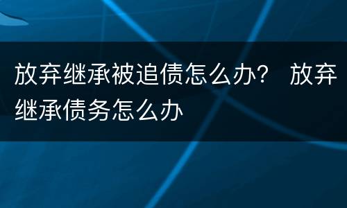 放弃继承被追债怎么办？ 放弃继承债务怎么办
