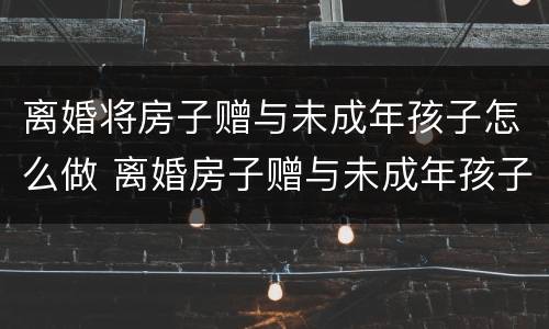 离婚将房子赠与未成年孩子怎么做 离婚房子赠与未成年孩子流程