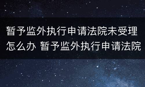 暂予监外执行申请法院未受理怎么办 暂予监外执行申请法院未受理怎么办理