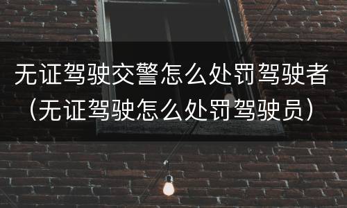 无证驾驶交警怎么处罚驾驶者（无证驾驶怎么处罚驾驶员）