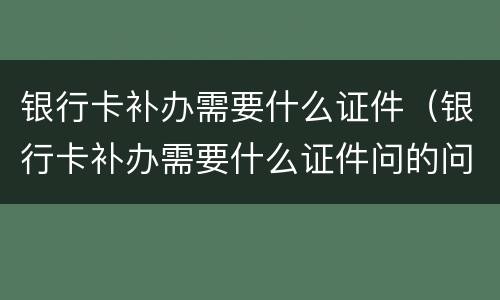 银行卡补办需要什么证件（银行卡补办需要什么证件问的问题回答不出来会给补办吗）