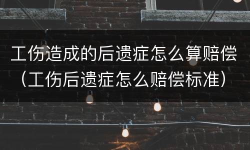 工伤造成的后遗症怎么算赔偿（工伤后遗症怎么赔偿标准）